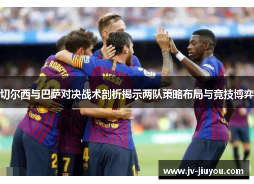 切尔西与巴萨对决战术剖析揭示两队策略布局与竞技博弈