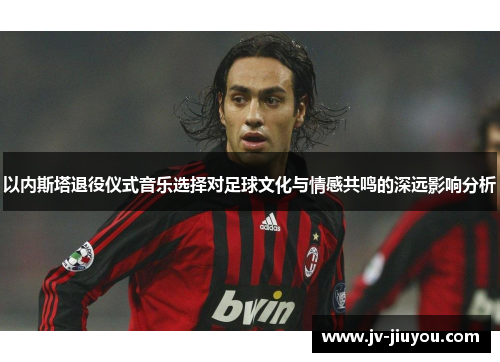 以内斯塔退役仪式音乐选择对足球文化与情感共鸣的深远影响分析