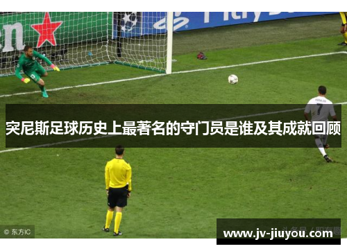 突尼斯足球历史上最著名的守门员是谁及其成就回顾 突尼斯足球历史上最著名的守门员是谁及其成就回顾