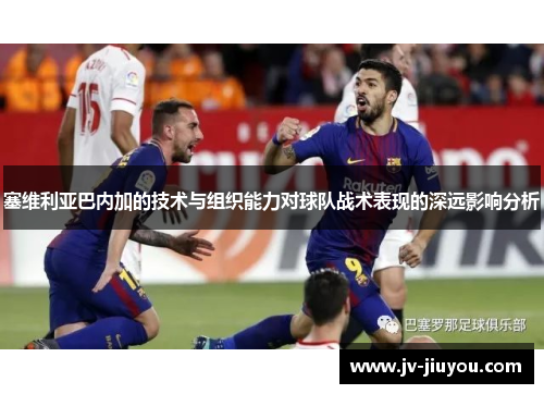 塞维利亚巴内加的技术与组织能力对球队战术表现的深远影响分析