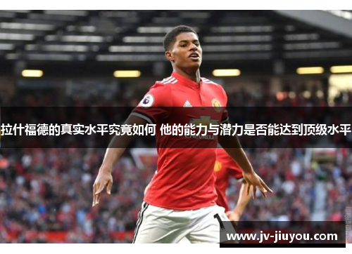 拉什福德的真实水平究竟如何 他的能力与潜力是否能达到顶级水平