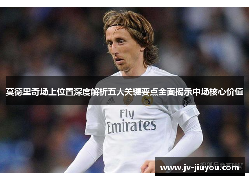 莫德里奇场上位置深度解析五大关键要点全面揭示中场核心价值