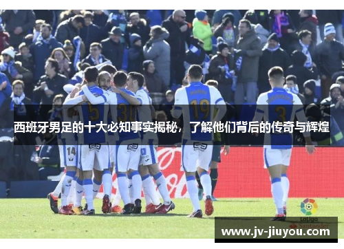 西班牙男足的十大必知事实揭秘，了解他们背后的传奇与辉煌