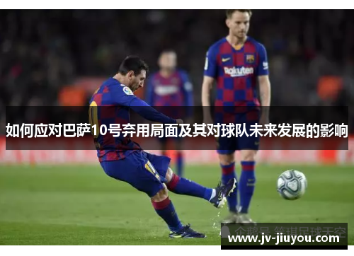 如何应对巴萨10号弃用局面及其对球队未来发展的影响