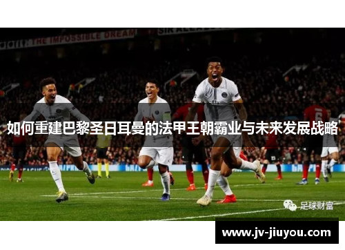 如何重建巴黎圣日耳曼的法甲王朝霸业与未来发展战略 如何重建巴黎圣日耳曼的法甲王朝霸业与未来发展战略