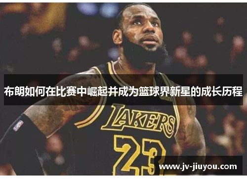 布朗如何在比赛中崛起并成为篮球界新星的成长历程 布朗如何在比赛中崛起并成为篮球界新星的成长历程
