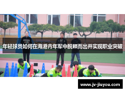 年轻球员如何在海港青年军中脱颖而出并实现职业突破 年轻球员如何在海港青年军中脱颖而出并实现职业突破