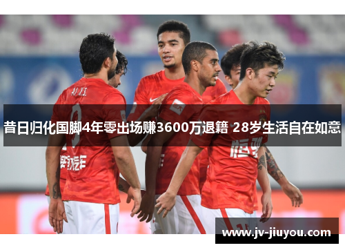昔日归化国脚4年零出场赚3600万退籍 28岁生活自在如意