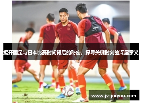 揭开国足与日本比赛时间背后的秘密，探寻关键时刻的深层意义
