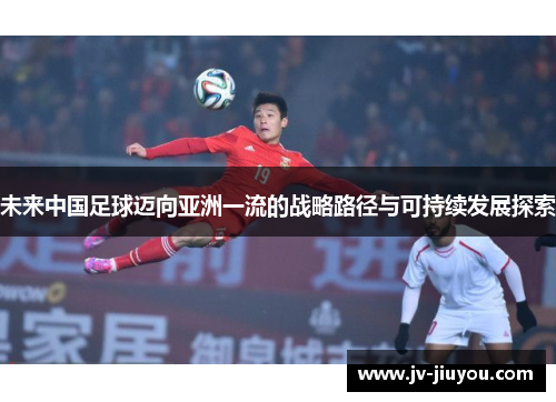 未来中国足球迈向亚洲一流的战略路径与可持续发展探索 未来中国足球迈向亚洲一流的战略路径与可持续发展探索
