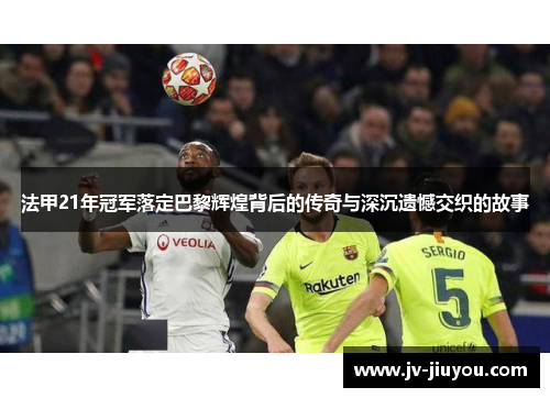 法甲21年冠军落定巴黎辉煌背后的传奇与深沉遗憾交织的故事