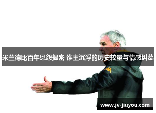 米兰德比百年恩怨揭密 谁主沉浮的历史较量与情感纠葛 米兰德比百年恩怨揭密 谁主沉浮的历史较量与情感纠葛