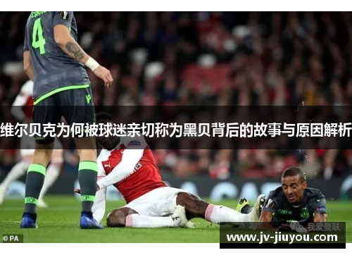 维尔贝克为何被球迷亲切称为黑贝背后的故事与原因解析