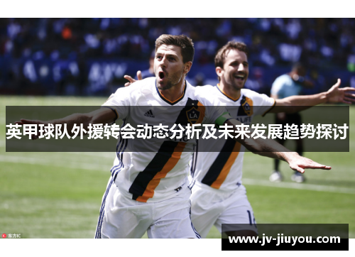 英甲球队外援转会动态分析及未来发展趋势探讨