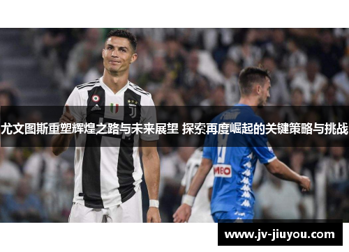 尤文图斯重塑辉煌之路与未来展望 探索再度崛起的关键策略与挑战