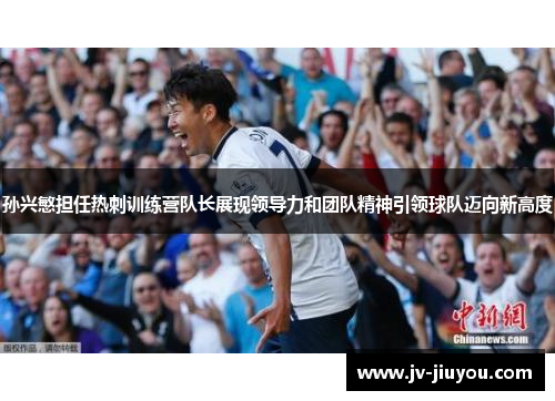 孙兴慜担任热刺训练营队长展现领导力和团队精神引领球队迈向新高度