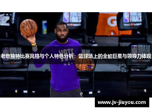 老詹独特比赛风格与个人特色分析：篮球场上的全能巨星与领导力体现